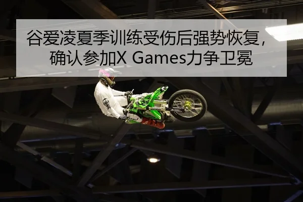 谷爱凌夏季训练受伤后强势恢复，确认参加X Games力争卫冕